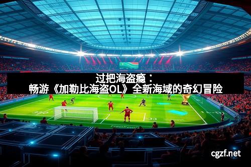 过把海盗瘾：畅游《加勒比海盗OL》全新海域的奇幻冒险