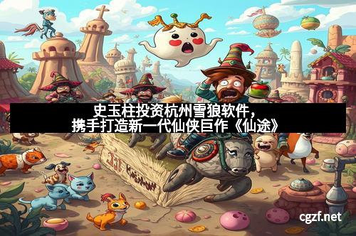 史玉柱投资杭州雪狼软件，携手打造新一代仙侠巨作《仙途》